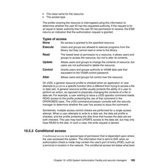 Chapter 10. z/OS System Authorization Facility and security managers 189
The class name for the resource
The access type
The profile covering the resource is interrogated using this information to
determine whether the user ID has the requested authority. If the request is for
an equal or lesser authority than the user ID has permission to receive, the ESM
returns an indication that the authorization request is granted.
Types of access
None No access is granted to the specified resource.
Execute Users and groups are allowed to execute programs from the
library, but they cannot read or write to the library.
Read The lowest level of permission to a resource, it allows users and
groups to access the resource, but not to alter its contents.
Update Allows users and groups to change the contents of resource, but
users are not authorized to delete the resource.
Control Grants users and groups authority to VSAM data sets that
equivalent to the VSAM control password.
Alter Allows users and groups full control over the resource.
On z/OS, a general resource profile is checked when an application or user
attempts to perform a specific function (this is different from trying to access a file
or data set). A general resource profile usually protects the ability of a user to
perform an action, as opposed to physically changing the contents of a file or
data set. For example, a user wishing to issue a z/OS operator command needs
READ access to the profile protecting the use of that command in the
OPERCMDS class. The z/OS command processor consults with the security
manager to determine whether the user has access to issue the command.
Sometimes, multiple access control checks are performed for a single access
attempt. When a user attempts to write to a data set, the data set profile is
checked, and the profile protecting the disk drive that houses the data set are
both checked. The user may have UPDATE access to the data set, but may only
have READ to the disk. In such a case, the write request is denied.
10.5.3 Conditional access
Conditional access is a special type of permission that is dependent upon where
the user accessed the system. The information that is sent to SAF when an
authorization check is made may contain the user’s port of entry (POE), such as
a terminal or location in the network. The conditional access list states what level
 