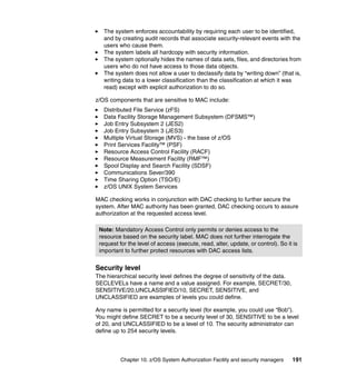 Chapter 10. z/OS System Authorization Facility and security managers 191
The system enforces accountability by requiring each user to be identified,
and by creating audit records that associate security-relevant events with the
users who cause them.
The system labels all hardcopy with security information.
The system optionally hides the names of data sets, files, and directories from
users who do not have access to those data objects.
The system does not allow a user to declassify data by “writing down” (that is,
writing data to a lower classification than the classification at which it was
read) except with explicit authorization to do so.
z/OS components that are sensitive to MAC include:
Distributed File Service (zFS)
Data Facility Storage Management Subsystem (DFSMS™)
Job Entry Subsystem 2 (JES2)
Job Entry Subsystem 3 (JES3)
Multiple Virtual Storage (MVS) - the base of z/OS
Print Services Facility™ (PSF)
Resource Access Control Facility (RACF)
Resource Measurement Facility (RMF™)
Spool Display and Search Facility (SDSF)
Communications Sever/390
Time Sharing Option (TSO/E)
z/OS UNIX System Services
MAC checking works in conjunction with DAC checking to further secure the
system. After MAC authority has been granted, DAC checking occurs to assure
authorization at the requested access level.
Security level
The hierarchical security level defines the degree of sensitivity of the data.
SECLEVELs have a name and a value assigned. For example, SECRET/30,
SENSITIVE/20,UNCLASSIFIED/10, SECRET, SENSITIVE, and
UNCLASSIFIED are examples of levels you could define.
Any name is permitted for a security level (for example, you could use “Bob”).
You might define SECRET to be a security level of 30, SENSITIVE to be a level
of 20, and UNCLASSIFIED to be a level of 10. The security administrator can
define up to 254 security levels.
Note: Mandatory Access Control only permits or denies access to the
resource based on the security label. MAC does not further interrogate the
request for the level of access (execute, read, alter, update, or control). So it is
important to further protect resources with DAC access lists.
 