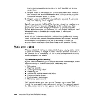 194 Introduction to the New Mainframe: Security
that the program execution environments for UNIX daemons and servers
remain clean.
4. Program access to data sets (PADS) to allow users to have more access to
data sets than they would otherwise have while running specified programs
that provide restricted access to the data.
5. Program access to SERVAUTH resources to allow access to IP addresses
only when executing certain programs.
By defining programs in the PROGRAM class, you indicate that you place some
amount of trust in their behavior. Although the level of trust can vary, these
programs are trusted more than programs created by general users of the
system. An environment in which someone has run a program not defined in the
PROGRAM class is considered a corrupted, unsafe, or uncontrolled
environment.
RACF requires a clean environment in functions 2 through 5 because allowing
use of those functions in an uncontrolled environment would make it relatively
simple for malicious users with some specific knowledge to bypass the
program-related security controls and gain inappropriate access to the data.
10.5.6 Event logging
The external security manager is responsible for logging security-related events.
A system needs to log all attempts to access corporate resources to determine if
the system is secure. This logging can also facilitate management decisions by
allowing analysis of use patterns.
System Management Facility
System Management Facility (SMF) collects and records system and job-related
information that your installation can use in the following tasks:
Billing users
Reporting reliability
Analyzing the configuration
Scheduling jobs
Summarizing direct access volume activity
Evaluating data set activity
Profiling system resource use
Maintaining system security
SMF maintains a data set of event records. There are many types of SMF
records that have specific meaning to security auditors. From a security aspect,
the ESM creates records for many types of events. Refer to this URL for a list of
 