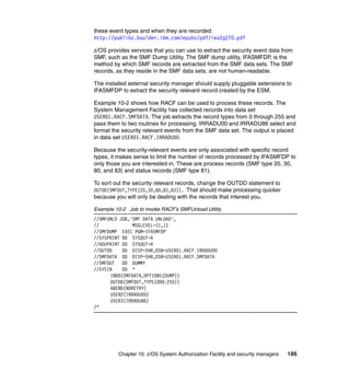 Chapter 10. z/OS System Authorization Facility and security managers 195
these event types and when they are recorded:
http://publibz.boulder.ibm.com/epubs/pdf/iea2g270.pdf
z/OS provides services that you can use to extract the security event data from
SMF, such as the SMF Dump Utility. The SMF dump utility, IFASMFDP, is the
method by which SMF records are extracted from the SMF data sets. The SMF
records, as they reside in the SMF data sets, are not human-readable.
The installed external security manager should supply pluggable extensions to
IFASMFDP to extract the security relevant record created by the ESM.
Example 10-2 shows how RACF can be used to process these records. The
System Management Facility has collected records into data set
USER01.RACF.SMFDATA. The job extracts the record types from 0 through 255 and
pass them to two routines for processing. IRRADU00 and IRRADU86 select and
format the security relevant events from the SMF data set. The output is placed
in data set USER01.RACF.IRRADU00.
Because the security-relevant events are only associated with specific record
types, it makes sense to limit the number of records processed by IFASMFDP to
only those you are interested in. These are process records (SMF type 20, 30,
80, and 83) and status records (SMF type 81).
To sort out the security relevant records, change the OUTDD statement to
OUTDD(SMFOUT,TYPE(20,30,80,81,83)). That should make processing quicker
because you will only be dealing with the records that interest you.
Example 10-2 Job to invoke RACF’s SMFUnload Utility
//SMFUNLD JOB,'SMF DATA UNLOAD',
// MSGLEVEL=(1,1)
//SMFDUMP EXEC PGM=IFASMFDP
//SYSPRINT DD SYSOUT=A
//ADUPRINT DD SYSOUT=A
//OUTDD DD DISP=SHR,DSN=USER01.RACF.IRRADU00
//SMFDATA DD DISP=SHR,DSN=USER01.RACF.SMFDATA
//SMFOUT DD DUMMY
//SYSIN DD *
INDD(SMFDATA,OPTIONS(DUMP))
OUTDD(SMFOUT,TYPE(000:255))
ABEND(NORETRY)
USER2(IRRADU00)
USER3(IRRADU86)
/*
 