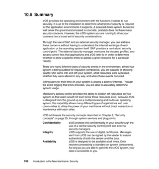 196 Introduction to the New Mainframe: Security
10.6 Summary
z/OS provides the operating environment with the functions it needs to run
securely. It is up to the installation to determine what level of security is required
for the application environments it supports. A powered-down system, buried six
feet below the ground and encased in concrete, probably does not have many
security concerns. However, the z/OS system you are running to drive your
business has a broad set of security considerations.
Through the use of SAF and an external security manager, you can address
these concerns without having to understand the internal workings of each
application or the operating system itself. SAF provides a centralized security
control point. The external security manager maintains the classes, profiles, and
access control lists that applications and z/OS refer to in order to determine
whether to allow a specific entity to access a given resource for a particular
reason.
There are many different types of security events in the environment. When your
system is being audited for regulation compliance, you are capable of showing
exactly who came into and left your system, what resources were accessed,
whether they were altered in any way, and when these events occurred.
Billing users for their time on your system is always a point of interest. Through
the event logging that z/OS provides, you are able to accurately determine
system usage.
Mandatory access control provides the ability to section off resources on your
system so that users would not even know those resources exist. Because z/OS
is designed from the ground up as a multiprocessing and multiuser operating
system, this capability allows many different types of applications and user
communities to utilize the power of your mainframe without direct interaction or
interference with each other.
z/OS addresses the security concepts described in Chapter 3, “Security
concepts” on page 25, through system services and plug points.
Confidentiality z/OS protects the confidentiality of your data through the
use of a central security control point and external
security managers.
Integrity z/OS supports the use of digital certificates. Messages
sent from z/OS can be signed by the sender to assure
authenticity of both the sender and the data.
Availability z/OS is designed to be available at all times. Error
recovery processing is standard on system components.
As long as you are able to get onto the z/OS system, your
data is accessible to you.
 