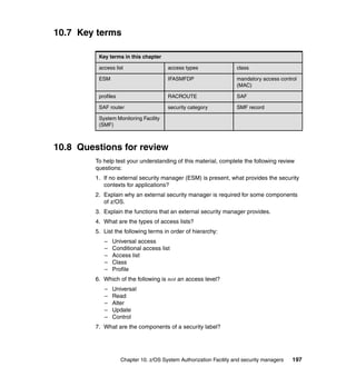 Chapter 10. z/OS System Authorization Facility and security managers 197
10.7 Key terms
10.8 Questions for review
To help test your understanding of this material, complete the following review
questions:
1. If no external security manager (ESM) is present, what provides the security
contexts for applications?
2. Explain why an external security manager is required for some components
of z/OS.
3. Explain the functions that an external security manager provides.
4. What are the types of access lists?
5. List the following terms in order of hierarchy:
– Universal access
– Conditional access list
– Access list
– Class
– Profile
6. Which of the following is not an access level?
– Universal
– Read
– Alter
– Update
– Control
7. What are the components of a security label?
Key terms in this chapter
access list access types class
ESM IFASMFDP mandatory access control
(MAC)
profiles RACROUTE SAF
SAF router security category SMF record
System Monitoring Facility
(SMF)
 