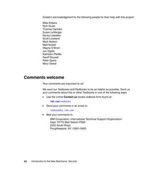 xx Introduction to the New Mainframe: Security
Grateful acknowledgement to the following people for their help with this project:
Mike Ebbers
Rich Guski
Thomas Hanicke
Susan LeVangia
Nancy Lewallen
Scott Loveland
Mark Nelson
Matt Nuttall
Wayne O’Brien
Jun Ogata
Kathleen Pfeiffer
Geoff Rousell
Peter Spera
Mary Sweat
Comments welcome
Your comments are important to us!
We want our Textbooks and Redbooks to be as helpful as possible. Send us
your comments about this or other Textbooks in one of the following ways:
Use the online Contact us review redbook form found at:
ibm.com/redbooks
Send your comments in an email to:
redbook@us.ibm.com
Mail your comments to:
IBM Corporation, International Technical Support Organization
Dept. HYTD Mail Station P099
2455 South Road
Poughkeepsie, NY 12601-5400
 