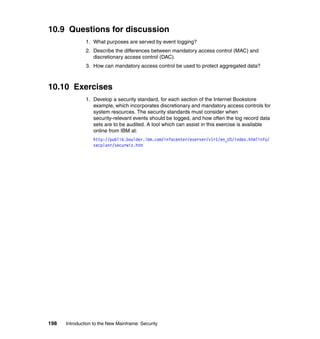 198 Introduction to the New Mainframe: Security
10.9 Questions for discussion
1. What purposes are served by event logging?
2. Describe the differences between mandatory access control (MAC) and
discretionary access control (DAC).
3. How can mandatory access control be used to protect aggregated data?
10.10 Exercises
1. Develop a security standard, for each section of the Internet Bookstore
example, which incorporates discretionary and mandatory access controls for
system resources. The security standards must consider when
security-relevant events should be logged, and how often the log record data
sets are to be audited. A tool which can assist in this exercise is available
online from IBM at:
http://publib.boulder.ibm.com/infocenter/eserver/v1r1/en_US/index.htm?info/
secplanr/securwiz.htm
 