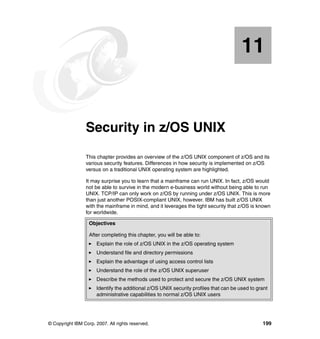 © Copyright IBM Corp. 2007. All rights reserved. 199
Chapter 11. Security in z/OS UNIX
This chapter provides an overview of the z/OS UNIX component of z/OS and its
various security features. Differences in how security is implemented on z/OS
versus on a traditional UNIX operating system are highlighted.
It may surprise you to learn that a mainframe can run UNIX. In fact, z/OS would
not be able to survive in the modern e-business world without being able to run
UNIX. TCP/IP can only work on z/OS by running under z/OS UNIX. This is more
than just another POSIX-compliant UNIX, however. IBM has built z/OS UNIX
with the mainframe in mind, and it leverages the tight security that z/OS is known
for worldwide.
11
Objectives
After completing this chapter, you will be able to:
Explain the role of z/OS UNIX in the z/OS operating system
Understand file and directory permissions
Explain the advantage of using access control lists
Understand the role of the z/OS UNIX superuser
Describe the methods used to protect and secure the z/OS UNIX system
Identify the additional z/OS UNIX security profiles that can be used to grant
administrative capabilities to normal z/OS UNIX users
 