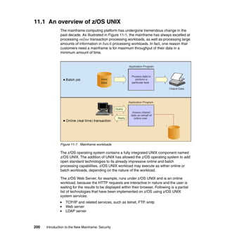200 Introduction to the New Mainframe: Security
11.1 An overview of z/OS UNIX
The mainframe computing platform has undergone tremendous change in the
past decade. As illustrated in Figure 11-1, the mainframe has always excelled at
processing online transaction processing workloads, as well as processing large
amounts of information in batch processing workloads. In fact, one reason that
customers need a mainframe is for maximum throughput of their data in a
minimum amount of time.
Figure 11-1 Mainframe workloads
The z/OS operating system contains a fully integrated UNIX component named
z/OS UNIX. The addition of UNIX has allowed the z/OS operating system to add
open standard technologies to its already impressive online and batch
processing capabilities. z/OS UNIX workload may execute as either online or
batch workloads, depending on the nature of the workload.
The z/OS Web Server, for example, runs under z/OS UNIX and is an online
workload, because the HTTP requests are interactive in nature and the user is
waiting for the results to be displayed within their browser. Following is a partial
list of technologies that have been implemented on z/OS using z/OS UNIX
system services:
TCP/IP and related services, such as telnet, FTP, smtp
Web server
LDAP server
 