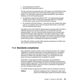 Chapter 11. Security in z/OS UNIX 201
Java Development Kit (JDK™)
Java Run-time Environment (JRE™)
This list of services is growing with each z/OS release, and z/OS UNIX provides
an excellent environment to port Interne-based technologies to the System z
platform. The z/OS UNIX component provides essentially two open systems
interfaces on the z/OS operating system:
An application programming interface (API) - a C programming language
interface. Some of the C interfaces are managed within the C language
run-time library; others access z/OS UNIX kernel interfaces.
An interactive z/OS shell interface - a command line user interface that allows
users to run programs and to write and execute shell scripts or commands
from the interactive shell prompt.
The addition of the z/OS UNIX API allows programs originally written for UNIX or
UNIX-like systems to be ported to z/OS and run natively within the z/OS
operating system. This is an important feature because many of today’s open
standard technologies either originated or have been implemented on UNIX
systems. So, because z/OS UNIX (through its API) looks like a UNIX system to
an application program, software developers can port their application to z/OS
without having to learn a completely new programming interface.
The z/OS shell interface provides UNIX application developers and UNIX users
with a familiar command line interface.
11.2 Standards compliance
Open standards compliance plays an ever-increasing important role in today’s
multiplatform computing environments. Porting applications from a traditional
UNIX environment to the z/OS UNIX environment is simplified by the z/OS
adherence to POSIX open standards. However, you will still face the same
issues of porting an application from one platform to another.
z/OS UNIX is recognized by the IEEE organization as being POSIX.2
(P1003.2)-compliant. IEEE stands for the Institute of Electrical and Electronics
Engineers (IEEE) organization. POSIX stands for the Portable Operating System
Interface (POSIX) standards, which are a series of standards for applications
and user interfaces to open systems.
The POSIX standard recognizes three different levels of standards compliance:
POSIX.0 Definitions identified by Part 0: Standards Project, Draft
Guide to the POSIX Open System Environment (P1003.0)
 