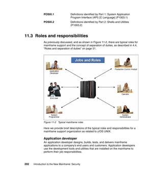 202 Introduction to the New Mainframe: Security
POSIX.1 Definitions identified by Part 1: System Application
Program Interface (API) [C Language] (P1003.1)
POSIX.2 Definitions identified by Part 2: Shells and Utilities
(P1003.2)
11.3 Roles and responsibilities
As previously discussed, and as shown in Figure 11-2, there are typical roles for
mainframe support and the concept of separation of duties, as described in 4.4,
“Roles and separation of duties” on page 51.
Figure 11-2 Typical mainframe roles
Here we provide brief descriptions of the typical roles and responsibilities for a
mainframe support organization as related to z/OS UNIX.
Application developer
An application developer designs, builds, tests, and delivers mainframe
applications to a company’s end users and customers. Application developers
use the development tools and utilities that are installed on the mainframe to
perform their job responsibilities.
 