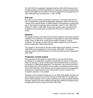 Chapter 11. Security in z/OS UNIX 203
For z/OS UNIX, the application developer uses the z/OS UNIX interactive shell
for editing, building, and testing applications. Application programs designed and
built for z/OS UNIX can be written in the same programming languages used on
other UNIX platforms, including C/C++, Java, or PHP.
End user
End users are the company employees, customers, or business partners that
use the applications supported by application developers. Often, end users are
unaware of the specific design or implementation of the application program they
use. In this sense, the end user does not typically “need” or “use” z/OS UNIX
directly. For z/OS or z/OS UNIX, the end user typically uses a front-end and is
unaware of what actually goes on behind the front-end (or “underneath the
hood”).
Operator
An operator monitors and controls the mainframe hardware and system software
installed on the mainframe. The operator is responsible for starting and stopping
system tasks, as well as for monitoring the system console for unusual
conditions. The operator consults with the system programmer and production
control analyst when diagnosing problems.
The operator is responsible for the total system startup and shutdown, including
z/OS UNIX and any applications running under z/OS UNIX. The software
products used for aiding the operator in monitoring z/OS have been expanded to
z/OS UNIX.
Production control analyst
The production control analyst is responsible for ensuring that the batch
processing for an application completes successfully and without unnecessary
delay. For example, a series of batch jobs may be executed daily to summarize
the activity of a Web-based application. The execution and monitoring of these
jobs is performed by the production control analyst. If a problem occurs for one or
more of the batch jobs, the production control analyst works with the application
programmer to determine the cause of the problem and be involved in the
successful resolution of the problem.
Production control analysts typically do not use z/OS UNIX directly. However, the
batch jobs they execute may use the services of z/OS UNIX. For example, the
built-in UNIX scheduler cron is usually replaced by an enterprise-grade software
package. Typically, the same software package that handles job scheduling and
management for z/OS can also do that for z/OS UNIX.
 