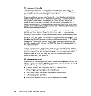 204 Introduction to the New Mainframe: Security
System administrator
The system administrator is responsible for the day-to-day tasks related to
maintaining the critical business data that resides on the mainframe. The system
programmer focuses on maintaining the system itself.
In some mainframe environments, however, the roles of system administrator
and system programmer involve the same responsibility. These environments
are typically smaller, where a single person or small group of people are
responsible for the system programming and system administrator duties. In
larger environments, it is not possible for a small group of people to perform both
system administrator and system programmer responsibilities, so it makes sense
to separate these responsibilities.
Another reason for separating these responsibilities is to comply with audit
procedures, which may require that no one person in the IT organization be
allowed to have unlimited access to sensitive data or data processing resources.
For z/OS UNIX, the system administrator is responsible for maintaining the z/OS
UNIX security profiles, including the file and directory permissions for z/OS UNIX
filesystems. These duties are often tasked to the security administrator or, by
using the access control lists and the UNIXPRIV class, to the data guardian for
the application itself.
In large environments, a decentralized security model is used. So, the security
administrator is a consultant for overall security of the mainframe, and each data
guardian or IT support staff is responsible for the security of their applications
and resources. By using this model, the security administrator is directly
responsible for few, if any, resources.
System programmer
In a mainframe IT organization, the system programmer plays a central role. The
system programmer installs, upgrades, customizes, and maintains the operating
system software by performing tasks like these:
Planning software and hardware upgrades for the mainframe
Performing preventive and corrective maintenance
Training the system operators and application programmers
Automating system operations
Performing capacity planning to maximize hardware utilization
 