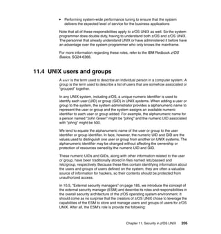 Chapter 11. Security in z/OS UNIX 205
Performing system-wide performance tuning to ensure that the system
delivers the expected level of service for the business applications
Note that all of these responsibilities apply to z/OS UNIX as well. So the system
programmer does double duty, having to understand both z/OS and z/OS UNIX.
The personnel that already understand UNIX or have administered it before have
an advantage over the system programmer who only knows the mainframe.
For more information regarding these roles, refer to the IBM Redbook z/OS
Basics, SG24-6366.
11.4 UNIX users and groups
A user is the term used to describe an individual person in a computer system. A
group is the term used to describe a list of users that are somehow associated or
“grouped” together.
In any UNIX system, including z/OS, a unique numeric identifier is used to
identify each user (UID) or group (GID) in UNIX systems. When adding a user or
group to the system, the system administrator provides a alphanumeric name to
represent the user or group and the system assigns an available numeric
identifier to each user or group added. For example, the alphanumeric name for
a person named “John Green” might be “johng” and the numeric UID associated
with “johng” might be 500.
We tend to equate the alphanumeric name of the user or group to the user
identifier or group identifier. In face, however, the numeric UID and GID are the
values used to distinguish one user or group from another on UNIX systems. The
alphanumeric identifier may be changed without affecting the ownership or
protection of resources owned by the numeric UID and GID.
These numeric UIDs and GIDs, along with other information related to the user
or group, have been traditionally stored in files named /etc/passwd and
/etc/group, respectively. Because these files contain identifying information about
the users and groups of users defined on the system, they are often a valuable
source of information for hackers, so their contents should be protected from
unauthorized access.
In 10.5, “External security managers” on page 185, we introduce the concept of
the external security manager (ESM) and describe its roles and responsibilities in
the overall security architecture of the z/OS operating system environment. It
should come as no surprise that the creators of z/OS UNIX chose to leverage the
capabilities of the ESM to store and manage users and groups of users for z/OS
UNIX. After all, the ESM’s role is provide the following:
 