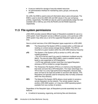 206 Introduction to the New Mainframe: Security
A secure method for storage of security-related resources
An administrative interface for maintaining users, groups, and security
profiles
On z/OS, the ESM is used to store all information about users and groups. The
ESM is used to store the UNIX UID and GID values in the user and group
profiles, respectively. The ESM can also be used to automatically assign the next
available UID or GID by use of the AUTOUID and AUTOGID keywords,
respectively.
11.5 File system permissions
z/OS UNIX provides several different types of filesystems available for use on a
z/OS system. Each filesystem serves a different purpose, and a particular z/OS
UNIX system may utilize any or all of the supported filesystem types at a given
time.
Here is a brief overview of the UNIX filesystem types supported on z/OS UNIX:
HFS The Hierarchical File System (HFS) is created within a z/OS data set
residing on a direct access storage device (DASD). The HFS is
mounted at a given location within the z/OS UNIX directory hierarchy
zFS The System z File System (zFS) is similar to a HFS, with a few
notable exceptions:
- The zFS must be used if you want to implement multilevel security
(MLS). The security label (SECLABEL) used to establish security
levels is only supported on zFS filesystems.
- A zFS may optionally contain more than one logical filesystem,
whereas a HFS is limited to a single filesystem.
TFS The Temporary File System (TFS) is a in-memory-only filesystem
that looks and acts like a HFS filesystem. The major advantage of a
TFS is that it is a very high-performance filesystem, because data
does not have to be read and written to and from disk devices. TFS
filesystems are typically used for temporary files normally contained
within the /tmp directory.
NFS The Network File System (NFS) allows a local system to access a
remote filesystem via the network. The remote system may be
another z/OS UNIX system, or it may be a UNIX operating system
available from any number of vendors.
Regardless of the filesystem type, all filesystems provide essentially two main
features:
A method of accessing, organizing, and storing files and directories
 