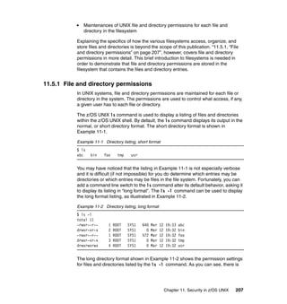 Chapter 11. Security in z/OS UNIX 207
Maintenances of UNIX file and directory permissions for each file and
directory in the filesystem
Explaining the specifics of how the various filesystems access, organize, and
store files and directories is beyond the scope of this publication. “11.5.1, “File
and directory permissions” on page 207”, however, covers file and directory
permissions in more detail. This brief introduction to filesystems is needed in
order to demonstrate that file and directory permissions are stored in the
filesystem that contains the files and directory entries.
11.5.1 File and directory permissions
In UNIX systems, file and directory permissions are maintained for each file or
directory in the system. The permissions are used to control what access, if any,
a given user has to each file or directory.
The z/OS UNIX ls command is used to display a listing of files and directories
within the z/OS UNIX shell. By default, the ls command displays its output in the
normal, or short directory format. The short directory format is shown in
Example 11-1.
Example 11-1 Directory listing, short format
$ ls
abc bin foo tmp usr
You may have noticed that the listing in Example 11-1 is not especially verbose
and it is difficult (if not impossible) for you do determine which entries may be
directories or which entries may be files in the file system. Fortunately, you can
add a command line switch to the ls command alter its default behavior, asking it
to display its listing in “long format”. The ls -l command can be used to display
the long format listing, as illustrated in Example 11-2.
Example 11-2 Directory listing, long format
$ ls -l
total 11
-rwxr--r-- 1 ROOT SYS1 640 Mar 12 19:33 abc
drwxr-xr-x 2 ROOT SYS1 0 Mar 12 19:32 bin
-rwxr--r-- 1 ROOT SYS1 572 Mar 12 19:32 foo
drwxr-xr-x 3 ROOT SYS1 0 Mar 12 19:32 tmp
drwxrwxrwx 4 ROOT SYS1 0 Mar 12 19:32 usr
The long directory format shown in Example 11-2 shows the permission settings
for files and directories listed by the ls -l command. As you can see, there is
 