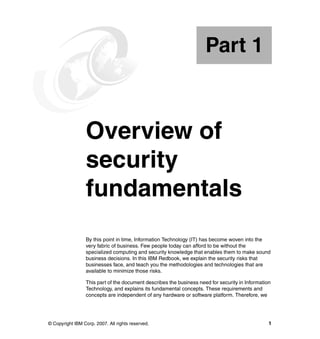 © Copyright IBM Corp. 2007. All rights reserved. 1
Part 1 Overview of
security
fundamentals
By this point in time, Information Technology (IT) has become woven into the
very fabric of business. Few people today can afford to be without the
specialized computing and security knowledge that enables them to make sound
business decisions. In this IBM Redbook, we explain the security risks that
businesses face, and teach you the methodologies and technologies that are
available to minimize those risks.
This part of the document describes the business need for security in Information
Technology, and explains its fundamental concepts. These requirements and
concepts are independent of any hardware or software platform. Therefore, we
Part 1
 