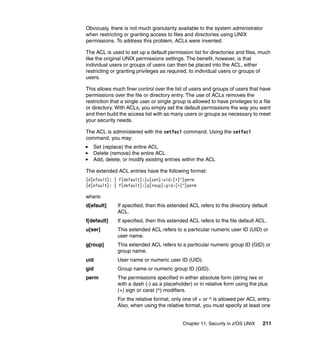 Chapter 11. Security in z/OS UNIX 211
Obviously, there is not much granularity available to the system administrator
when restricting or granting access to files and directories using UNIX
permissions. To address this problem, ACLs were invented.
The ACL is used to set up a default permission list for directories and files, much
like the original UNIX permissions settings. The benefit, however, is that
individual users or groups of users can then be placed into the ACL, either
restricting or granting privileges as required, to individual users or groups of
users.
This allows much finer control over the list of users and groups of users that have
permissions over the file or directory entry. The use of ACLs removes the
restriction that a single user or single group is allowed to have privileges to a file
or directory. With ACLs, you simply set the default permissions the way you want
and then build the access list with as many users or groups as necessary to meet
your security needs.
The ACL is administered with the setfacl command. Using the setfacl
command, you may:
Set (replace) the entire ACL
Delete (remove) the entire ACL
Add, delete, or modify existing entries within the ACL
The extended ACL entries have the following format:
[d[efault]: | f[default]:]u[ser]:uid:[+|^]perm
[d[efault]: | f[default]:]g[roup]:gid:[+|^]perm
where:
d[efault] If specified, then this extended ACL refers to the directory default
ACL.
f[default] If specified, then this extended ACL refers to the file default ACL.
u[ser] This extended ACL refers to a particular numeric user ID (UID) or
user name.
g[roup] This extended ACL refers to a particular numeric group ID (GID) or
group name.
uid User name or numeric user ID (UID).
gid Group name or numeric group ID (GID).
perm The permissions specified in either absolute form (string rwx or
with a dash (-) as a placeholder) or in relative form using the plus
(+) sign or carat (^) modifiers.
For the relative format, only one of + or ^ is allowed per ACL entry.
Also, when using the relative format, you must specify at least one
 