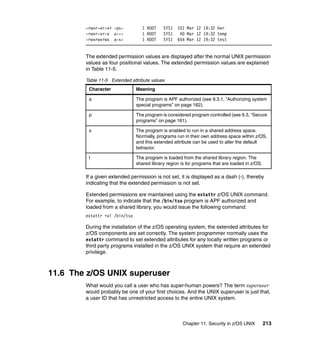 Chapter 11. Security in z/OS UNIX 213
-rwxr-xr-x+ -ps- 1 ROOT SYS1 101 Mar 12 19:32 her
-rwxr-xr-x a--- 1 ROOT SYS1 40 Mar 12 19:32 temp
-rwxrwxrwx a-s- 1 ROOT SYS1 654 Mar 12 19:32 test
The extended permission values are displayed after the normal UNIX permission
values as four positional values. The extended permission values are explained
in Table 11-5.
Table 11-5 Extended attribute values
If a given extended permission is not set, it is displayed as a dash (-), thereby
indicating that the extended permission is not set.
Extended permissions are maintained using the extattr z/OS UNIX command.
For example, to indicate that the /bin/tso program is APF authorized and
loaded from a shared library, you would issue the following command:
extattr +al /bin/tso
During the installation of the z/OS operating system, the extended attributes for
z/OS components are set correctly. The system programmer normally uses the
extattr command to set extended attributes for any locally written programs or
third party programs installed in the z/OS UNIX system that require an extended
privilege.
11.6 The z/OS UNIX superuser
What would you call a user who has super-human powers? The term superuser
would probably be one of your first choices. And the UNIX superuser is just that,
a user ID that has unrestricted access to the entire UNIX system.
Character Meaning
a The program is APF authorized (see 9.3.1, “Authorizing system
special programs” on page 162).
p The program is considered program controlled (see 9.3, “Secure
programs” on page 161).
s The program is enabled to run in a shared address space.
Normally, programs run in their own address space within z/OS,
and this extended attribute can be used to alter the default
behavior.
l The program is loaded from the shared library region. The
shared library region is for programs that are loaded in z/OS.
 