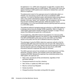 214 Introduction to the New Mainframe: Security
As explained in 11.4, “UNIX users and groups” on page 205, a numeric UID is
used to uniquely identify users on a UNIX system. The numeric UID of zero has
special meaning on UNIX systems and is reserved to indicate that a user with
UID=0 is a superuser.
The alphanumeric name for the superuser account is traditionally called root.
However, any user having a numeric UID of zero is considered a UNIX
superuser. In an effort to distribute system administrative duties among different
users, some system administrators assign multiple users a UID of 0. For
example, if the users “admin” and “secadmin” both are assigned a UID of 0, then
they are both considered UNIX superusers. While this practice may be
commonplace, it is not the recommended method of granting superuser authority
in a z/OS UNIX system.
The preferred method of managing superuser authority in a z/OS UNIX system is
to leverage external security manager (ESM) capabilities. Refer to Chapter 10,
“z/OS System Authorization Facility and security managers” on page 175 for a
review of the ESM and its overall role in z/OS security.
To accomplish this, z/OS UNIX checks for the existence of a resource profile
named BPX.SUPERUSER defined in the FACILITY class managed by the ESM.
If the BPX.SUPERUSER profile exists and the z/OS UNIX user has READ
access to the profile, then the user is allowed to become a superuser.
The advantage of using the ESM to determine superuser authority is that the
individual z/OS UNIX users each have their own non-zero UID, making them a
normal z/OS UNIX user. If the user needs to become the superuser to perform a
task that requires superuser privileges, they can issue the su z/OS UNIX
command to become a superuser and issue the command.
The UNIX superuser account has complete and unrestricted access to all files,
directories, programs, devices, and complete control over UNIX systems,
including z/OS UNIX. Because the superuser has unrestricted access to the
UNIX system, the superuser can:
Read, write, and execute all files and directories, regardless of their
permission settings
Change permissions for any file or directory
Add, remove, or update any UNIX user or group
Mount or unmount any filesystem
Access any device
Change the priority of any tasks running within the system
 