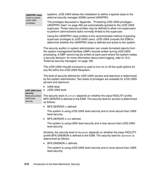 216 Introduction to the New Mainframe: Security
systems. z/OS UNIX allows the installation to define a special class to the
external security manager (ESM) named UNIXPRIV.
The privileges discussed in Appendix , “Protecting z/OS UNIX privileges -
UNIXPRIV class” on page 492 are automatically granted to the z/OS UNIX
superuser. These resource profiles may be defined to allow non-superusers
to perform administrative tasks normally limited to the superuser.
Using the UNIXPRIV class profiles is the recommended method of granting
superuser privileges to z/OS UNIX users. z/OS UNIX consults the ESM to
determine whether the UNIXPRIV class is defined and active to the system.
The security auditor or system administrator can create formatted reports from
the system management facilities (SMF) records written during z/OS UNIX
processing. A SMF record may be written at each point where the system makes
a security decision; for more information about event logging, refer to 10.5,
“External security managers” on page 185.
The z/OS UNIX chaudit command is used to turn on or off the audit options for
any file within the z/OS UNIX filesystem.
The level of security defined for z/OS UNIX servers and daemons is determined
by the system administrator. Two levels of privileges are available for z/OS UNIX
servers and daemons:
UNIX level
z/OS UNIX level
The security level of servers depends on whether the class FACILITY profile
BPX.SERVER is defined to the ESM. The security level for servers is determined
as follows:
BPX.SERVER is defined.
The system is using z/OS UNIX level security and is more secure than UNIX
level security.
BPX.SERVER is not defined.
The system is using UNIX level security and is less secure than z/OS UNIX
level security.
Similarly, the security level of daemons depends on whether the class FACILITY
profile BPX.DAEMON is defined to the ESM. The security level for daemons is
determined as follows:
BPX.DAEMON is defined.
The system is using z/OS UNIX level security and is more secure than UNIX
level security.
UNIXPRIV class
Used to protect
z/OS UNIX
privileges.
z/OS UNIX level
security
Moresecurethan
UNIX level
security.
 