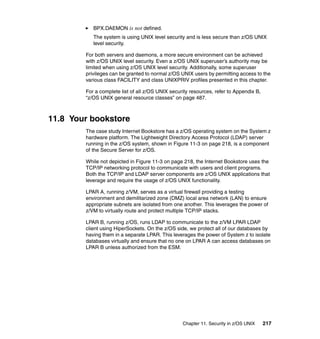 Chapter 11. Security in z/OS UNIX 217
BPX.DAEMON is not defined.
The system is using UNIX level security and is less secure than z/OS UNIX
level security.
For both servers and daemons, a more secure environment can be achieved
with z/OS UNIX level security. Even a z/OS UNIX superuser’s authority may be
limited when using z/OS UNIX level security. Additionally, some superuser
privileges can be granted to normal z/OS UNIX users by permitting access to the
various class FACILITY and class UNIXPRIV profiles presented in this chapter.
For a complete list of all z/OS UNIX security resources, refer to Appendix B,
“z/OS UNIX general resource classes” on page 487.
11.8 Your bookstore
The case study Internet Bookstore has a z/OS operating system on the System z
hardware platform. The Lightweight Directory Access Protocol (LDAP) server
running in the z/OS system, shown in Figure 11-3 on page 218, is a component
of the Secure Server for z/OS.
While not depicted in Figure 11-3 on page 218, the Internet Bookstore uses the
TCP/IP networking protocol to communicate with users and client programs.
Both the TCP/IP and LDAP server components are z/OS UNIX applications that
leverage and require the usage of z/OS UNIX functionality.
LPAR A, running z/VM, serves as a virtual firewall providing a testing
environment and demilitarized zone (DMZ) local area network (LAN) to ensure
appropriate subnets are isolated from one another. This leverages the power of
z/VM to virtually route and protect multiple TCP/IP stacks.
LPAR B, running z/OS, runs LDAP to communicate to the z/VM LPAR LDAP
client using HiperSockets. On the z/OS side, we protect all of our databases by
having them in a separate LPAR. This leverages the power of System z to isolate
databases virtually and ensure that no one on LPAR A can access databases on
LPAR B unless authorized from the ESM.
 