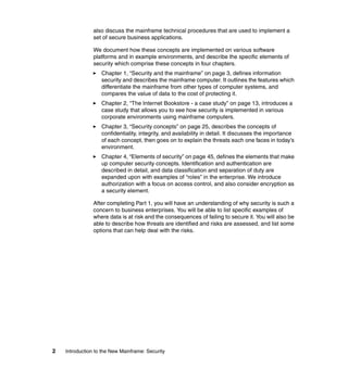 2 Introduction to the New Mainframe: Security
also discuss the mainframe technical procedures that are used to implement a
set of secure business applications.
We document how these concepts are implemented on various software
platforms and in example environments, and describe the specific elements of
security which comprise these concepts in four chapters.
Chapter 1, “Security and the mainframe” on page 3, defines information
security and describes the mainframe computer. It outlines the features which
differentiate the mainframe from other types of computer systems, and
compares the value of data to the cost of protecting it.
Chapter 2, “The Internet Bookstore - a case study” on page 13, introduces a
case study that allows you to see how security is implemented in various
corporate environments using mainframe computers.
Chapter 3, “Security concepts” on page 25, describes the concepts of
confidentiality, integrity, and availability in detail. It discusses the importance
of each concept, then goes on to explain the threats each one faces in today’s
environment.
Chapter 4, “Elements of security” on page 45, defines the elements that make
up computer security concepts. Identification and authentication are
described in detail, and data classification and separation of duty are
expanded upon with examples of “roles” in the enterprise. We introduce
authorization with a focus on access control, and also consider encryption as
a security element.
After completing Part 1, you will have an understanding of why security is such a
concern to business enterprises. You will be able to list specific examples of
where data is at risk and the consequences of failing to secure it. You will also be
able to describe how threats are identified and risks are assessed, and list some
options that can help deal with the risks.
 