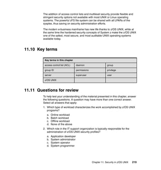 Chapter 11. Security in z/OS UNIX 219
The addition of access control lists and multilevel security provide flexible and
stringent security options not available with most UNIX or Linux operating
systems. The powerful zFS file system can be shared with all LPARs of the
sysplex, thus saving on security administration efforts.
The modern e-business mainframe has new life thanks to z/OS UNIX, while at
the same time the hardened security concepts of System z make the z/OS UNIX
one of the safest, most secure, and most auditable UNIX operating systems
available today.
11.10 Key terms
11.11 Questions for review
To help test your understanding of the material presented in this chapter, answer
the following questions. A question may have more than one correct answer.
Select all answers that apply:
1. Which type of workload characterizes the work accomplished by z/OS UNIX
programs?
a. Online workload
b. Batch workload
c. Offline workload
d. None of the above
2. Which role in the IT support organization is typically responsible for the
administration of z/OS UNIX security profiles?
a. Application developer
b. System administrator
c. System operator
d. System programmer
Key terms in this chapter
access control list (ACL) daemon group
group ID permissions privilege
server superuser user
z/OS UNIX
 