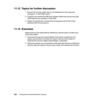 222 Introduction to the New Mainframe: Security
11.12 Topics for further discussion
1. Discuss the security profiles that can be established to limit superuser
privileges in a z/OS UNIX system.
2. Compare and contrast the difference between UNIX level security and z/OS
UNIX level security available in z/OS UNIX.
3. Explain the benefit that is achieved by using access control lists versus
standard UNIX file permissions.
11.13 Exercises
Assume that you are responsible for designing a security policy to protect your
z/OS UNIX system.
1. Document the roles and responsibilities of the system programmer and
system administrators, and state the reasons why you have chosen to
separate their security-related responsibilities, if applicable.
2. Determine whether you will implement z/OS UNIX level security or UNIX level
security. State the reasons why you have chosen one method over the other.
 