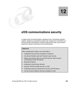 © Copyright IBM Corp. 2007. All rights reserved. 223
Chapter 12. z/OS communications security
In today’s world, the Internet plays a significant role in connecting computer
systems. Systems are exposed to anyone with a laptop and a connection to a
service provider. Not everyone “out there” plays by the rules, so you need to
protect your system environment and communications.
Objectives
After completing this chapter, you will be able to:
Understand why securing connections is important
Use Secure Sockets Layer and Transport Layer security
Explain what session keys are, and how they are used to secure
conversations across the Internet
Describe IP filtering
Understand virtual private networks
Describe TCP/IP and SNA security on z/OS
Understand public key infrastructure and the z/OS PKI Server
List the Intrusion Detection Services available on z/OS
12
 