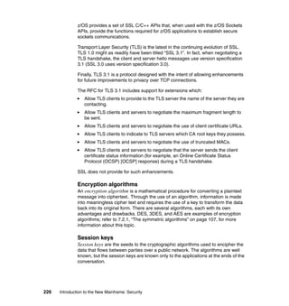 226 Introduction to the New Mainframe: Security
z/OS provides a set of SSL C/C++ APIs that, when used with the z/OS Sockets
APIs, provide the functions required for z/OS applications to establish secure
sockets communications.
Transport Layer Security (TLS) is the latest in the continuing evolution of SSL.
TLS 1.0 might as readily have been titled “SSL 3.1”. In fact, when negotiating a
TLS handshake, the client and server hello messages use version specification
3.1 (SSL 3.0 uses version specification 3.0).
Finally, TLS 3.1 is a protocol designed with the intent of allowing enhancements
for future improvements to privacy over TCP connections.
The RFC for TLS 3.1 includes support for extensions which:
Allow TLS clients to provide to the TLS server the name of the server they are
contacting.
Allow TLS clients and servers to negotiate the maximum fragment length to
be sent.
Allow TLS clients and servers to negotiate the use of client certificate URLs.
Allow TLS clients to indicate to TLS servers which CA root keys they possess.
Allow TLS clients and servers to negotiate the use of truncated MACs.
Allow TLS clients and servers to negotiate that the server sends the client
certificate status information (for example, an Online Certificate Status
Protocol (OCSP) [OCSP] response) during a TLS handshake.
SSL does not provide for such enhancements.
Encryption algorithms
An encryption algorithm is a mathematical procedure for converting a plaintext
message into ciphertext. Through the use of an algorithm, information is made
into meaningless cipher text and requires the use of a key to transform the data
back into its original form. There are several algorithms, each with its own
advantages and drawbacks. DES, 3DES, and AES are examples of encryption
algorithms; refer to 7.2.1, “The symmetric algorithms” on page 107, for more
information about this topic.
Session keys
Session keys are the seeds to the cryptographic algorithms used to encipher the
data that flows between parties over a public network. The algorithms are well
known, but the session keys are known only to the applications at the ends of the
conversation.
 