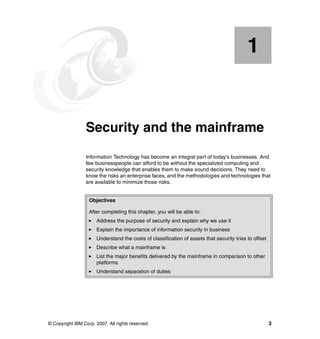 © Copyright IBM Corp. 2007. All rights reserved. 3
Chapter 1. Security and the mainframe
Information Technology has become an integral part of today’s businesses. And
few businesspeople can afford to be without the specialized computing and
security knowledge that enables them to make sound decisions. They need to
know the risks an enterprise faces, and the methodologies and technologies that
are available to minimize those risks.
1
Objectives
After completing this chapter, you will be able to:
Address the purpose of security and explain why we use it
Explain the importance of information security in business
Understand the costs of classification of assets that security tries to offset
Describe what a mainframe is
List the major benefits delivered by the mainframe in comparison to other
platforms
Understand separation of duties
 