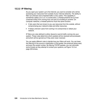228 Introduction to the New Mainframe: Security
12.2.2 IP filtering
As you open your system up to the Internet, you want to consider who will be
accessing your resources from outside of your internal networks. The ability to
filter out unknown and unwanted traffic is very useful. This capability is
sometimes called a firewall. In construction, a firewall prevents fire (a most
unwanted entity) from moving from one part of a building to another. On
computer networks, a firewall performs much the same function:
It lets users that are known to you use resources from the outside, without
compromising your network's data and other resources.
It keeps unknown users from coming in to compromise or attack your
network.
IP filters are rules defined to either discard or permit traffic coming into your
system. These rules determine which packets will be received and processed,
and which will be ignored as if they were never received.
You can apply different rules to decide how your filters will work. You can base
the filtering on the source or destination of the packet, the protocols being used,
and even the socket number. By filtering TCP/IP packets, you can eliminate
some threats as they attempt to contact your systems, as Figure 12-3 on
page 229 shows.
 