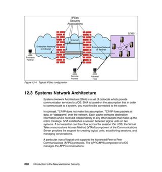230 Introduction to the New Mainframe: Security
Figure 12-4 Typical IPSec configuration
12.3 Systems Network Architecture
Systems Network Architecture (SNA) is a set of protocols which provide
communication services to z/OS. SNA is based on the assumption that in order
to communicate to a system, you must first be connected to the system.
In contrast, TCP/IP does not make this assumption. TCP/IP flows packets of
data, or “datagrams” over the network. Each packet contains destination
information and is received independently of any other packets that make up the
entire message. SNA establishes a session between logical units on two
systems. A conversation can then flow across the session. On z/OS, the Virtual
Telecommunications Access Method (VTAM) component of the Communications
Server provides the support for creating logical units, establishing sessions, and
managing conversations.
A particular type of logical unit supports the Advanced Peer to Peer
Communications (APPC) protocols. The APPC/MVS component of z/OS
manages the APPC conversations.
S/390
Enterprise Network
or Intranet
Enterprise Network
or Intranet
Business
Partner
Internet
Remote
Access
Intranet
Host
IPSec
Security
Associations
 