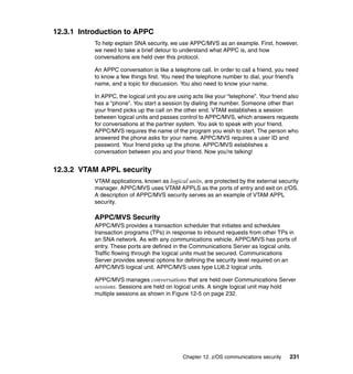 Chapter 12. z/OS communications security 231
12.3.1 Introduction to APPC
To help explain SNA security, we use APPC/MVS as an example. First, however,
we need to take a brief detour to understand what APPC is, and how
conversations are held over this protocol.
An APPC conversation is like a telephone call. In order to call a friend, you need
to know a few things first. You need the telephone number to dial, your friend’s
name, and a topic for discussion. You also need to know your name.
In APPC, the logical unit you are using acts like your “telephone”. Your friend also
has a “phone”. You start a session by dialing the number. Someone other than
your friend picks up the call on the other end. VTAM establishes a session
between logical units and passes control to APPC/MVS, which answers requests
for conversations at the partner system. You ask to speak with your friend.
APPC/MVS requires the name of the program you wish to start. The person who
answered the phone asks for your name. APPC/MVS requires a user ID and
password. Your friend picks up the phone. APPC/MVS establishes a
conversation between you and your friend. Now you’re talking!
12.3.2 VTAM APPL security
VTAM applications, known as logical units, are protected by the external security
manager. APPC/MVS uses VTAM APPLS as the ports of entry and exit on z/OS.
A description of APPC/MVS security serves as an example of VTAM APPL
security.
APPC/MVS Security
APPC/MVS provides a transaction scheduler that initiates and schedules
transaction programs (TPs) in response to inbound requests from other TPs in
an SNA network. As with any communications vehicle, APPC/MVS has ports of
entry. These ports are defined in the Communications Server as logical units.
Traffic flowing through the logical units must be secured. Communications
Server provides several options for defining the security level required on an
APPC/MVS logical unit. APPC/MVS uses type LU6.2 logical units.
APPC/MVS manages conversations that are held over Communications Server
sessions. Sessions are held on logical units. A single logical unit may hold
multiple sessions as shown in Figure 12-5 on page 232.
 