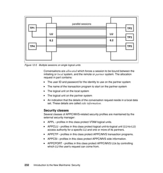 232 Introduction to the New Mainframe: Security
Figure 12-5 Multiple sessions on single logical units
Conversations are allocated which forces a session to be bound between the
initiating or local system, and the remote or partner system. The allocation
request in part contains:
The user ID and password for the identity to use on the partner system
The name of the transaction program to start on the partner system
The logical unit on the local system
The logical unit on the partner system
An indication that the details of the conversation request reside in a local data
set. These details are called side information.
Security classes
Several classes of APPC/MVS-related security profiles are maintained by the
external security manager:
APPL - profiles in this class protect VTAM logical units.
APPCLU - profiles in this class protect logical unit-to-logical unit (LU-to-LU)
access authority for a specific LU and one or more of its partners.
APPCTP - profiles in this class protect APPC/MVS transaction programs.
APPCSI - profiles in this class protect APPC/MVS side information.
APPCPORT - profiles in this class protect APPC/MVS LUs by controlling
which LU the user's request can come from.
LU
6.2
TP1
TP4
LU
6.2
TP2
TP3
TP5
parallel sessions
 