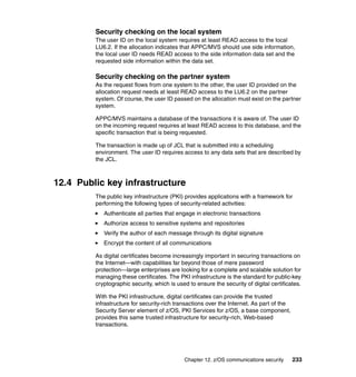 Chapter 12. z/OS communications security 233
Security checking on the local system
The user ID on the local system requires at least READ access to the local
LU6.2. If the allocation indicates that APPC/MVS should use side information,
the local user ID needs READ access to the side information data set and the
requested side information within the data set.
Security checking on the partner system
As the request flows from one system to the other, the user ID provided on the
allocation request needs at least READ access to the LU6.2 on the partner
system. Of course, the user ID passed on the allocation must exist on the partner
system.
APPC/MVS maintains a database of the transactions it is aware of. The user ID
on the incoming request requires at least READ access to this database, and the
specific transaction that is being requested.
The transaction is made up of JCL that is submitted into a scheduling
environment. The user ID requires access to any data sets that are described by
the JCL.
12.4 Public key infrastructure
The public key infrastructure (PKI) provides applications with a framework for
performing the following types of security-related activities:
Authenticate all parties that engage in electronic transactions
Authorize access to sensitive systems and repositories
Verify the author of each message through its digital signature
Encrypt the content of all communications
As digital certificates become increasingly important in securing transactions on
the Internet—with capabilities far beyond those of mere password
protection—large enterprises are looking for a complete and scalable solution for
managing these certificates. The PKI infrastructure is the standard for public-key
cryptographic security, which is used to ensure the security of digital certificates.
With the PKI infrastructure, digital certificates can provide the trusted
infrastructure for security-rich transactions over the Internet. As part of the
Security Server element of z/OS, PKI Services for z/OS, a base component,
provides this same trusted infrastructure for security-rich, Web-based
transactions.
 