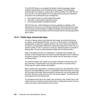 234 Introduction to the New Mainframe: Security
The z/OS PKI Server is a complete Certification Authority package, always
enabled independently of the installed security manager. The Certification
Authority keys are located in a secure file or within the ESM. The z/OS PKI can
be a root CA, or an intermediate CA. It provides these functions to implement
and perform full certificate life cycle management:
User request driven via customizable Web pages
Automatic or administrator approval process
End user/administrator revocation process
With PKI Services, z/OS installations have the capability to establish a PKI
infrastructure and serve as a certificate authority for internal and external users.
The issuance and administration of digital certificates and certificate revocation
lists are performed in accordance with the CA policy that the owning organization
puts in place.
12.4.1 Public keys and private keys
In order to discuss public and private key technology, we should first discuss
encryption. As discussed previously, encryption is the process of changing the
representation of data from a easily read form into a form where the content of
the data is unrecognizable. Well-known mathematical algorithms which rely on a
specific number or “key” to produce a result are used by programs to encrypt or
decrypt data. The key is shared between entities whom trust each other.
Data is encrypted and sent to its destination, To decipher the message, the
receiver of the encrypted data must have the proper decryption key. In traditional
encryption schemes, the sender and the receiver use the same key to encrypt
and decrypt data.
The inherent problem with single key encryption methods is the sharing of the
key. If the key is compromised in any way, then the data is no longer secure.
Public keys are used to address this problem.
When a public key is generated, a matching private key is also generated. These
keys are numerically different, and it is not possible to derive the value of one key
from the value of the other. Data encrypted in one key can only be decrypted with
the other. One key is kept very secure on the owner’s system. The other key can
be broadcast for all the world to see.
It is immaterial which key is the “public” key and which is the “private” key. It only
matters that one is highly secured and the other is distributed to where it can be
used to for secure communications with its owner.
 