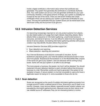 Chapter 12. z/OS communications security 237
Inside a digital certificate is information about where that certificate was
generated. The system that generates the certificate is a Certificate Authority
(CA). Your z/OS system can act as a CA and generate certificate for your user
community. However, in the grand scheme of things, your system is probably not
trussed by the rest of the world. There are well known entities that create
certificates which can be used by your system to generate certificates for your
users. This way the certificates that your system issues can be traced back to the
well known entity and thus proven to be genuine.
12.5 Intrusion Detection Services
It is becoming increasingly important to not only protect systems from attacks,
but also detect patterns of usage that might indicate impending attacks. Many
attacks follow a sequence of information gathering, unauthorized access to
resources, and denial of service. It can be difficult to determine the originator of
denial of service attacks. Correlating information gathering activities with access
violation may help identify intruders before they succeed.
Intrusion Detection Services (IDS) provides support for:
Scan detection and reporting
Attack detection, reporting and prevention
Your Internet Bookstore could become vulnerable to intruders. As the
bookstore’s popularity grows, your Internet address will become known to more
and more people. And because the bookstore is on the World Wide Web, anyone
in the world can get to your system—and not everyone will be coming to buy
books. Some will visit your system in an effort to do damage.
The more popular a business, the greater risk that it will be attacked. You should
implement intrusion detection devices to catch intruders before they bring your
business to a halt. Remember, profits are hard to generate if the system is not
available to buyers. A secure system is one that is available to users who have a
legitimate reason for being on it—and unavailable to those who do not.
12.5.1 Scan detection
Scans are recognized as the result of multiple information-gathering events from
a single source IP within a defined period of time. Scanning in and of itself is not
harmful. However, many serious attacks, especially access violation attacks, are
preceded by information-gathering scans. Because scans by their nature must
use reliable source IP addresses, they can be interesting events to monitor.
 