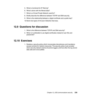 Chapter 12. z/OS communications security 239
5. What is monitored for IP filtering?
6. What is done with the filtered data?
7. What is a Virtual Private Network used for?
8. Briefly describe the difference between TCP/IP and SNA security.
9. What is the relationship between a digital certificate and a public key?
10.Name two types of Intrusion Detection Services.
12.9 Questions for discussion
1. What is the difference between TCP/IP and SNA security?
2. When is it preferable to use digital certificates instead of user IDs and
passwords?
12.10 Exercises
1. Develop a security policy which incorporates discretionary and mandatory
access controls for network resources. The security policy must consider
when security-relevant events should be logged, and how often the log record
data sets are to be audited.
 