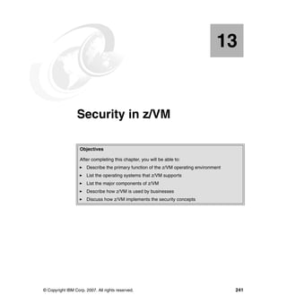 © Copyright IBM Corp. 2007. All rights reserved. 241
Chapter 13. Security in z/VM
13
Objectives
After completing this chapter, you will be able to:
Describe the primary function of the z/VM operating environment
List the operating systems that z/VM supports
List the major components of z/VM
Describe how z/VM is used by businesses
Discuss how z/VM implements the security concepts
 