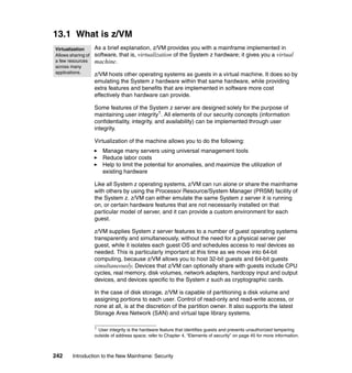 242 Introduction to the New Mainframe: Security
13.1 What is z/VM
As a brief explanation, z/VM provides you with a mainframe implemented in
software, that is, virtualization of the System z hardware; it gives you a virtual
machine.
z/VM hosts other operating systems as guests in a virtual machine. It does so by
emulating the System z hardware within that same hardware, while providing
extra features and benefits that are implemented in software more cost
effectively than hardware can provide.
Some features of the System z server are designed solely for the purpose of
maintaining user integrity1
. All elements of our security concepts (information
confidentiality, integrity, and availability) can be implemented through user
integrity.
Virtualization of the machine allows you to do the following:
Manage many servers using universal management tools
Reduce labor costs
Help to limit the potential for anomalies, and maximize the utilization of
existing hardware
Like all System z operating systems, z/VM can run alone or share the mainframe
with others by using the Processor Resource/System Manager (PRSM) facility of
the System z. z/VM can either emulate the same System z server it is running
on, or certain hardware features that are not necessarily installed on that
particular model of server, and it can provide a custom environment for each
guest.
z/VM supplies System z server features to a number of guest operating systems
transparently and simultaneously, without the need for a physical server per
guest, while it isolates each guest OS and schedules access to real devices as
needed. This is particularly important at this time as we move into 64-bit
computing, because z/VM allows you to host 32-bit guests and 64-bit guests
simultaneously. Devices that z/VM can optionally share with guests include CPU
cycles, real memory, disk volumes, network adapters, hardcopy input and output
devices, and devices specific to the System z such as cryptographic cards.
In the case of disk storage, z/VM is capable of partitioning a disk volume and
assigning portions to each user. Control of read-only and read-write access, or
none at all, is at the discretion of the partition owner. It also supports the latest
Storage Area Network (SAN) and virtual tape library systems.
1
User integrity is the hardware feature that identifies guests and prevents unauthorized tampering
outside of address space; refer to Chapter 4, “Elements of security” on page 45 for more information.
Virtualization
Allows sharing of
a few resources
across many
applications.
 