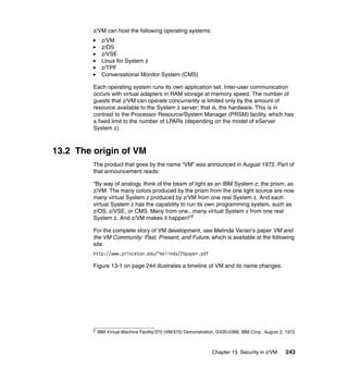 Chapter 13. Security in z/VM 243
z/VM can host the following operating systems:
z/VM
z/OS
z/VSE
Linux for System z
z/TPF
Conversational Monitor System (CMS)
Each operating system runs its own application set. Inter-user communication
occurs with virtual adapters in RAM storage at memory speed. The number of
guests that z/VM can operate concurrently is limited only by the amount of
resource available to the System z server; that is, the hardware. This is in
contrast to the Processor Resource/System Manager (PRSM) facility, which has
a fixed limit to the number of LPARs (depending on the model of eServer
System z).
13.2 The origin of VM
The product that goes by the name “VM” was announced in August 1972. Part of
that announcement reads:
“By way of analogy, think of the beam of light as an IBM System z; the prism, as
z/VM. The many colors produced by the prism from the one light source are now
many virtual System z produced by z/VM from one real System z. And each
virtual System z has the capability to run its own programming system, such as
z/OS, z/VSE, or CMS. Many from one...many virtual System z from one real
System z. And z/VM makes it happen!”2
For the complete story of VM development, see Melinda Varian’s paper VM and
the VM Community: Past, Present, and Future, which is available at the following
site:
http://www.princeton.edu/~melinda/25paper.pdf
Figure 13-1 on page 244 illustrates a timeline of VM and its name changes.
2
IBM Virtual Machine Facility/370 (VM/370) Demonstration, GV20-0388, IBM Corp., August 2, 1972
 