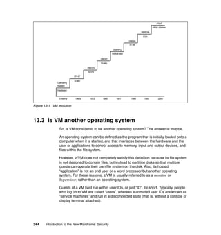244 Introduction to the New Mainframe: Security
Figure 13-1 VM evolution
13.3 Is VM another operating system
So, is VM considered to be another operating system? The answer is: maybe.
An operating system can be defined as the program that is initially loaded onto a
computer when it is started, and that interfaces between the hardware and the
user or applications to control access to memory, input and output devices, and
files within the file system.
However, z/VM does not completely satisfy this definition because its file system
is not designed to contain files, but instead to partition disks so that multiple
guests can operate their own file system on the disk. Also, its hosted
“application” is not an end user or a word processor but another operating
system. For these reasons, z/VM is usually referred to as a monitor or
hypervisor, rather than an operating system.
Guests of a VM host run within user IDs, or just “ID”, for short. Typically, people
who log on to VM are called “users”, whereas automated user IDs are known as
“service machines” and run in a disconnected state (that is, without a console or
display terminal attached).
Hardware
CP-67
S/360
VM/370
VM/SP
VM/HPO
VM/ESA
z/VM
S/370
N-way
64-MB real
31-bit
VM/XA
ESA
64-bit zSeries
Operating
System
1960s 1972 1980 1981 1988 1995 200xTimeline
 