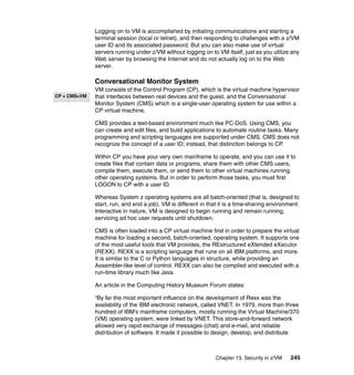 Chapter 13. Security in z/VM 245
Logging on to VM is accomplished by initiating communications and starting a
terminal session (local or telnet), and then responding to challenges with a z/VM
user ID and its associated password. But you can also make use of virtual
servers running under z/VM without logging on to VM itself, just as you utilize any
Web server by browsing the Internet and do not actually log on to the Web
server.
Conversational Monitor System
VM consists of the Control Program (CP), which is the virtual machine hypervisor
that interfaces between real devices and the guest, and the Conversational
Monitor System (CMS) which is a single-user operating system for use within a
CP virtual machine.
CMS provides a text-based environment much like PC-DoS. Using CMS, you
can create and edit files, and build applications to automate routine tasks. Many
programming and scripting languages are supported under CMS. CMS does not
recognize the concept of a user ID; instead, that distinction belongs to CP.
Within CP you have your very own mainframe to operate, and you can use it to
create files that contain data or programs, share them with other CMS users,
compile them, execute them, or send them to other virtual machines running
other operating systems. But in order to perform those tasks, you must first
LOGON to CP with a user ID.
Whereas System z operating systems are all batch-oriented (that is, designed to
start, run, and end a job), VM is different in that it is a time-sharing environment.
Interactive in nature, VM is designed to begin running and remain running,
servicing ad hoc user requests until shutdown.
CMS is often loaded into a CP virtual machine first in order to prepare the virtual
machine for loading a second, batch-oriented, operating system. It supports one
of the most useful tools that VM provides, the REstructured eXtended eXecutor
(REXX). REXX is a scripting language that runs on all IBM platforms, and more.
It is similar to the C or Python languages in structure, while providing an
Assembler-like level of control. REXX can also be compiled and executed with a
run-time library much like Java.
An article in the Computing History Museum Forum states:
“By far the most important influence on the development of Rexx was the
availability of the IBM electronic network, called VNET. In 1979, more than three
hundred of IBM's mainframe computers, mostly running the Virtual Machine/370
(VM) operating system, were linked by VNET. This store-and-forward network
allowed very rapid exchange of messages (chat) and e-mail, and reliable
distribution of software. It made it possible to design, develop, and distribute
CP + CMS=VM
 