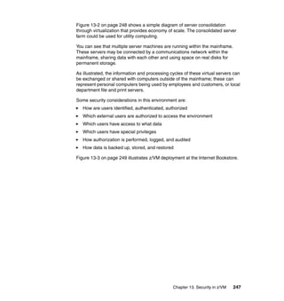 Chapter 13. Security in z/VM 247
Figure 13-2 on page 248 shows a simple diagram of server consolidation
through virtualization that provides economy of scale. The consolidated server
farm could be used for utility computing.
You can see that multiple server machines are running within the mainframe.
These servers may be connected by a communications network within the
mainframe, sharing data with each other and using space on real disks for
permanent storage.
As illustrated, the information and processing cycles of these virtual servers can
be exchanged or shared with computers outside of the mainframe; these can
represent personal computers being used by employees and customers, or local
department file and print servers.
Some security considerations in this environment are:
How are users identified, authenticated, authorized
Which external users are authorized to access the environment
Which users have access to what data
Which users have special privileges
How authorization is performed, logged, and audited
How data is backed up, stored, and restored
Figure 13-3 on page 249 illustrates z/VM deployment at the Internet Bookstore.
 