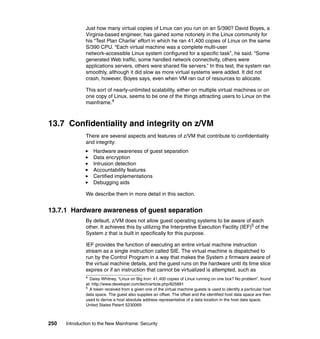 250 Introduction to the New Mainframe: Security
Just how many virtual copies of Linux can you run on an S/390? David Boyes, a
Virginia-based engineer, has gained some notoriety in the Linux community for
his “Test Plan Charlie’ effort in which he ran 41,400 copies of Linux on the same
S/390 CPU. “Each virtual machine was a complete multi-user
network-accessible Linux system configured for a specific task”, he said. “Some
generated Web traffic, some handled network connectivity, others were
applications servers, others were shared file servers.” In this test, the system ran
smoothly, although it did slow as more virtual systems were added. It did not
crash, however, Boyes says, even when VM ran out of resources to allocate.
This sort of nearly-unlimited scalability, either on multiple virtual machines or on
one copy of Linux, seems to be one of the things attracting users to Linux on the
mainframe.4
13.7 Confidentiality and integrity on z/VM
There are several aspects and features of z/VM that contribute to confidentiality
and integrity:
Hardware awareness of guest separation
Data encryption
Intrusion detection
Accountability features
Certified implementations
Debugging aids
We describe them in more detail in this section.
13.7.1 Hardware awareness of guest separation
By default, z/VM does not allow guest operating systems to be aware of each
other. It achieves this by utilizing the Interpretive Execution Facility (IEF)5
of the
System z that is built in specifically for this purpose.
IEF provides the function of executing an entire virtual machine instruction
stream as a single instruction called SIE. The virtual machine is dispatched to
run by the Control Program in a way that makes the System z firmware aware of
the virtual machine details, and the guest runs on the hardware until its time slice
expires or if an instruction that cannot be virtualized is attempted, such as
4
Daisy Whitney, “Linux on Big Iron: 41,400 copies of Linux running on one box? No problem”, found
at: http://www.developer.com/tech/article.php/625891
5
A token received from a given one of the virtual machine guests is used to identify a particular host
data space. The guest also supplies an offset. The offset and the identified host data space are then
used to derive a host absolute address representative of a data location in the host data space.
United States Patent 5230069
 
