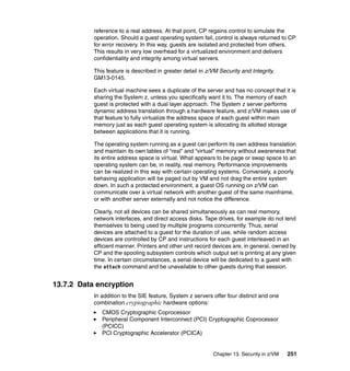 Chapter 13. Security in z/VM 251
reference to a real address. At that point, CP regains control to simulate the
operation. Should a guest operating system fail, control is always returned to CP
for error recovery. In this way, guests are isolated and protected from others.
This results in very low overhead for a virtualized environment and delivers
confidentiality and integrity among virtual servers.
This feature is described in greater detail in z/VM Security and Integrity,
GM13-0145.
Each virtual machine sees a duplicate of the server and has no concept that it is
sharing the System z, unless you specifically want it to. The memory of each
guest is protected with a dual layer approach. The System z server performs
dynamic address translation through a hardware feature, and z/VM makes use of
that feature to fully virtualize the address space of each guest within main
memory just as each guest operating system is allocating its allotted storage
between applications that it is running.
The operating system running as a guest can perform its own address translation
and maintain its own tables of “real” and “virtual” memory without awareness that
its entire address space is virtual. What appears to be page or swap space to an
operating system can be, in reality, real memory. Performance improvements
can be realized in this way with certain operating systems. Conversely, a poorly
behaving application will be paged out by VM and not drag the entire system
down. In such a protected environment, a guest OS running on z/VM can
communicate over a virtual network with another guest of the same mainframe,
or with another server externally and not notice the difference.
Clearly, not all devices can be shared simultaneously as can real memory,
network interfaces, and direct access disks. Tape drives, for example do not lend
themselves to being used by multiple programs concurrently. Thus, serial
devices are attached to a guest for the duration of use, while random access
devices are controlled by CP and instructions for each guest interleaved in an
efficient manner. Printers and other unit record devices are, in general, owned by
CP and the spooling subsystem controls which output set is printing at any given
time. In certain circumstances, a serial device will be dedicated to a guest with
the attach command and be unavailable to other guests during that session.
13.7.2 Data encryption
In addition to the SIE feature, System z servers offer four distinct and one
combination cryptographic hardware options:
CMOS Cryptographic Coprocessor
Peripheral Component Interconnect (PCI) Cryptographic Coprocessor
(PCICC)
PCI Cryptographic Accelerator (PCICA)
 