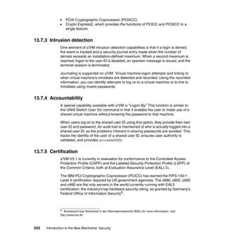 252 Introduction to the New Mainframe: Security
PCIX Cryptographic Coprocessor (PCIXCC)
Crypto Express2, which provides the functions of PCICC and PCIXCC in a
single feature
13.7.3 Intrusion detection
One element of z/VM intrusion detection capabilities is that if a login is denied,
the event is tracked and a security journal entry made when the number of
denials exceeds an installation-defined maximum. When a second maximum is
reached, logon to the user ID is disabled, an operator message is issued, and the
terminal session is terminated.
Journaling is supported on z/VM. Virtual machine logon attempts and linking to
other virtual machine’s minidisks are detected and recorded. Using the recorded
information, you can identify attempts to log on to a virtual machine or to link to
minidisks using invalid passwords.
13.7.4 Accountability
A special capability available with z/VM is “Logon By.” This function is similar to
the UNIX Switch User SU command in that it enables the user to make use of a
shared virtual machine without knowing the password to that machine.
When users log on to the shared user ID using this option, they provide their own
user ID and password. An audit trail is maintained of who is actually logged into a
shared user ID, so the problems inherent in sharing passwords are avoided. This
tracks the identity of the user of a shared user ID, ensures user authority is
validated, and provides accountability.
13.7.5 Certification
z/VM V5.1 is currently in evaluation for conformance to the Controlled Access
Protection Profile (CAPP) and the Labeled Security Protection Profile (LSPP) of
the Common Criteria, both at Evaluation Assurance Level (EAL) 3+.
The IBM PCI Cryptographic Coprocessor (PCICC) has earned the FIPS 140-1
Level 4 certification required by US government agencies. The z890, z800, z900
and z990 are the only servers in the world currently running with EAL5
certification, the industry's top hardware security rating, as granted by Germany's
Federal Office of Information Security6.
6
Bundesamt fuer Sicherheit in der Informationstechnik (BSI); for more information, visit:
http://www.bsi.de
 