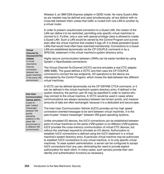 254 Introduction to the New Mainframe: Security
Release 3, an IBM OSA-Express adapter in QDIO mode. As many Guest LANs
as are needed may be defined and used simultaneously; all are distinct with no
cross-talk between them unless that traffic is routed from one LAN to another by
a virtual router.
In order to prevent unauthorized connection to a Guest LAN, the creator of the
LAN can define it to be restricted, permitting only specific virtual machines to
connect to it. Further, only a user with special privilege class is allowed to create
a Guest LAN. Such a LAN would be owned by the Control Program and survive
even after the virtual machine that created it logs off. It is these persistent Guest
LANs that would most often have restricted membership. Connections to a Guest
LAN are established dynamically via the CP COUPLE command or by a
SPECIAL statement in the virtual machine’s system directory entry.
Highly secure communication between LPARs can be easily handled by using
System z HiperSockets connections.
The Virtual Channel-To-Channel (VCTC) service emulates a real CTC adapter
(IBM 3088). The guest defines a VCTC and then uses the CP COUPLE
command to connect the two endpoints. I/O operations to the device are
intercepted by the Control Program, which moves the data between two different
virtual machines.
A VCTC can be defined dynamically via the CP DEFINE CTCA command, or it
can be defined in the virtual machine’s system directory entry. If defined in the
system directory, the partner user ID may be specified in order to restrict who
may connect to the virtual machine. A VCTC would be used in cases where
communications are always necessary between two known points, and massive
amounts of data are often exchanged, because it is a dedicated and secure pipe.
The Inter-User Communication Vehicle (IUCV) provides ad hoc high speed
connection-oriented messages to be sent between virtual machines. It is the
peer-to-peer “instant messenger” between VM guest operating systems.
Unlike simulated I/O devices, the IUCV connections can be established between
pairs of virtual machines on the same z/VM system or on different z/VM systems.
IUCV provides the cross-memory communication of virtual CTC devices, but
without the overhead required to simulate an I/O device. Authorization to
establish IUCV connections is defined using the IUCV statement in a virtual
machine’s system directory entry. A particular virtual machine may be authorized
to establish IUCV connections to any virtual machine, or to only specific virtual
machines. To ease system administration, a server can be configured to accept
IUCV connections from any user, eliminating the need to provide explicit
authorization for each client. In many cases, such servers provide their own
identity and authentication functions as necessary.
Virtual
Channel-To-
Channel (VCTC)
adapter
A virutal
channel-to-
channel
connection
between two
guest machines
in the same VM
environment.
Inter-User
Communication
Vehicle (IUCV)
A peer-to
peer “instant
messenger”
between VM
guests
operating
systems in the
same VM
environment or
in different VM
environments.
 