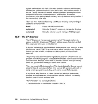 256 Introduction to the New Mainframe: Security
system administrator and every user of the system is identified within this file,
including the system administrator. Also, each user’s resources are defined in
the file. Clearly, the directory and the ability to promote a directory into active
state must be the most protected assets of a VM system. The system
administrator must lead the way in following security standards and guidelines if
the community is to be safe.
There are three methods of securing a z/VM user directory, each providing an
additional level of security:
Basic Editing the directory manually
Automated Using the DirMaint™ program to manage the directory
Advanced Using the external security manager (RACF) program
13.9.1 The CP directory
The CP Directory is the reference repository which VM uses to perform its
access control. By default, each VM user’s address space, filesystem, and all
files are private to the user or virtual server.
It requires some special action to expose data to another user, although, as with
all platforms, the OPERATOR or superuser is able to gain all access rights to
them if they have a need. In this directory, each guest’s privilege class is
assigned.
The privilege class determines their rights to issue certain CP commands and
program instructions (Diagnose codes) that reference the world outside their own
virtual machine. Although a default set of classes is defined when you initially
install VM, you can also create your own custom classes.
There can be up to 32 classes defined. The standard class for General users is
class G. Class G users cannot affect other users or CP operation, although by
using certain query commands, they can become aware of other guests.
It is possible, even desirable, to create classes with less than general user
privilege which allow certain virtual machines only the minimum functionality
required to perform their assigned duty.
The CP directory has basically two forms:
1. Human readable in the CMS file called CP DIRECT.
 