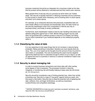 6 Introduction to the New Mainframe: Security
business investment should be as integrated into a business model as the idea
that the product will be obtained or manufactured and then sold to earn revenue.
Many people think of security only as a process by which items are “locked
away”. But security is equally important in allowing a business and its customers
to have access to assets when necessary, and to knowing when to share openly
and when not to share openly.
For example, as an enterprise discovers that previously unclassified data can
have drastic effects on its business and shareholder value, the data moves up
the security classification chain from unclassified to internal use only, to
business-critical, and finally to strictly confidential.
Furthermore, each classification needs to have its own handling instructions and
detailed safeguards against loss or theft. Merely hiding program source code
does not guarantee that a software product is secure if it is flawed, but hiding
source code is beneficial if your livelihood depends on the intellectual property
within it.
1.1.3 Classifying the value of data
It is very expensive to lock away things that do not increase in value by being
protected. Hiding everything is redundant, therefore we must classify items by
value. The value of an asset can be thought of as the amount of loss incurred if it
were stolen or unavailable. The cost of protecting the asset must be weighed
against the likelihood that it is desirable enough to others to try to steal it, as well
as against the loss to a business in revenue or customer confidence if data is lost
or inaccessible.
1.1.4 Security is about managing risk
In order to conduct business transactions and share data with other parties,
some degree of risk is necessary. The processes involved in reducing,
mitigating, or transferring risk and thereby helping to keep costs low are known
as risk management.
Security should be considered a way of limiting potential loss, rather than strictly
a business cost. Security is a type of “insurance” against losing an asset, and
that asset is information. Security tries to offset the potential cost of replacing lost
data, software, time, and legal ramifications, as well as a business’s
trustworthiness and competitive advantage.
1
NATIONAL INFORMATION SYSTEMS SECURITY (INFOSEC) GLOSSARY, NSTISSI No. 4009,
September 2000, http://security.isu.edu/pdf/4009.pdf
 