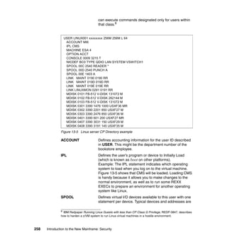 258 Introduction to the New Mainframe: Security
can execute commands designated only for users within
that class.8
Figure 13-5 Linux server CP Directory example
ACCOUNT Defines accounting information for the user ID described
in USER. This might be the department number of the
bookstore employee.
IPL Defines the user’s program or device to Initially Load
(which is known as boot on other platforms).
Example: The IPL statement indicates which operating
system to load when you log on to the virtual machine.
Figure 13-5 shows that CMS will be loaded. Loading CMS
is handy because it allows you to make changes to the
normal environment, as well as to run some REXX
EXECs to prepare an environment for another operating
system like Linux.
SPOOL Defines virtual I/O devices available to this user with one
statement per device. Typical devices and addresses are
8
IBM Redpaper Running Linux Guests with less than CP Class G Privilege, REDP-3847, describes
how to harden a z/VM system to run Linux virtual machines in a hostile environment.
USER LINUX001 xxxxxxxx 256M 256M L 64
ACCOUNT MI6
IPL CMS
MACHINE ESA 4
OPTION ACCT
CONSOLE 0009 3215 T
NICDEF BC0 TYPE QDIO LAN SYSTEM VSWITCH1
SPOOL 00C 2540 READER *
SPOOL 00D 2540 PUNCH A
SPOOL 00E 1403 A
LINK MAINT 0190 0190 RR
LINK MAINT 019D 019D RR
LINK MAINT 019E 019E RR
LINK LINUXMON 0291 0191 RR
MDISK 0101 FB-512 V-DISK 131072 M
MDISK 0102 FB-512 V-DISK 262144 M
MDISK 0103 FB-512 V-DISK 131072 M
MDISK 0301 3390 1476 1000 USXF36 MR
MDISK 0302 3390 2201 850 USXF27 M
MDISK 0303 3390 2476 850 USXF36 M
MDISK 0401 3390 601 200 USXF27 MR
MDISK 0407 3390 3031 150 USXF29 M
MDISK 0408 3390 3191 145 USXF35 M
 